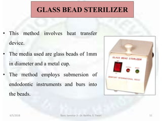 GLASS BEAD STERILIZER
• This method involves heat transfer
device.
• The media used are glass beads of 1mm
in diameter and a metal cup.
• The method employs submersion of
endodontic instruments and burs into
the beads.
6/5/2018 Basic Seminar 3 - Dr. Barkha. S. Tiwari 51
 