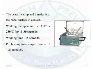 • The beads heat up and transfer it to
the metal surface in contact.
• Working temperature - 210º -
230ºC for 10-30 seconds
• Working time –15 seconds.
• Pre heating time ranged from – 15
– 20 minutes.
6/5/2018 Basic Seminar 3 - Dr. Barkha. S. Tiwari 52
 