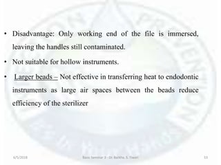 • Disadvantage: Only working end of the file is immersed,
leaving the handles still contaminated.
• Not suitable for hollow instruments.
• Larger beads – Not effective in transferring heat to endodontic
instruments as large air spaces between the beads reduce
efficiency of the sterilizer
6/5/2018 Basic Seminar 3 - Dr. Barkha. S. Tiwari 53
 
