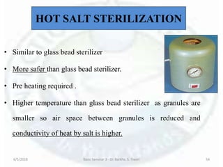 HOT SALT STERILIZATION
• Similar to glass bead sterilizer
• More safer than glass bead sterilizer.
• Pre heating required .
• Higher temperature than glass bead sterilizer as granules are
smaller so air space between granules is reduced and
conductivity of heat by salt is higher.
6/5/2018 Basic Seminar 3 - Dr. Barkha. S. Tiwari 54
 