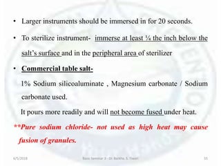 • Larger instruments should be immersed in for 20 seconds.
• To sterilize instrument- immerse at least ¼ the inch below the
salt’s surface and in the peripheral area of sterilizer
• Commercial table salt-
1% Sodium silicoaluminate , Magnesium carbonate / Sodium
carbonate used.
It pours more readily and will not become fused under heat.
**Pure sodium chloride- not used as high heat may cause
fusion of granules.
6/5/2018 Basic Seminar 3 - Dr. Barkha. S. Tiwari 55
 