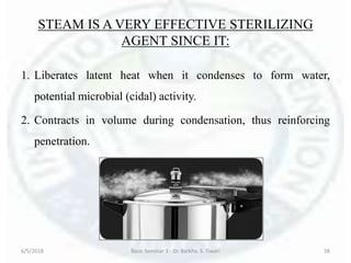 STEAM IS A VERY EFFECTIVE STERILIZING
AGENT SINCE IT:
1. Liberates latent heat when it condenses to form water,
potential microbial (cidal) activity.
2. Contracts in volume during condensation, thus reinforcing
penetration.
6/5/2018 Basic Seminar 3 - Dr. Barkha. S. Tiwari 58
 