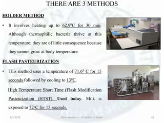THERE ARE 3 METHODS
HOLDER METHOD
• It involves heating up to 62.90C for 30 min.
Although thermophilic bacteria thrive at this
temperature; they are of little consequence because
they cannot grow at body temperature.
FLASH PASTEURIZATION
• This method uses a temperature of 71.60 C for 15
seconds followed by cooling to 130C.
High Temperature Short Time (Flash Modification
Pasteurization (HTST): Used today. Milk is
exposed to 72oC for 15 seconds.
6/5/2018 Basic Seminar 3 - Dr. Barkha. S. Tiwari 61
 