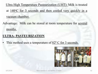 Ultra High Temperature Pasteurization (UHT): Milk is treated
at 140oC for 3 seconds and then cooled very quickly in a
vacuum chamber.
Advantage: Milk can be stored at room temperature for several
months.
ULTRA- PASTEURIZATION
• This method uses a temperature of 820 C for 3 seconds.
6/5/2018 Basic Seminar 3 - Dr. Barkha. S. Tiwari 62
 