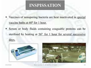 INSPISSATION
 Vaccines of nonsporing bacteria are heat inactivated in special
vaccine baths at 600 for 1 hour.
 Serum or body fluids containing coaguable proteins can be
sterilised by heating at 560 for 1 hour for several successive
days.
6/5/2018 Basic Seminar 3 - Dr. Barkha. S. Tiwari 63
 