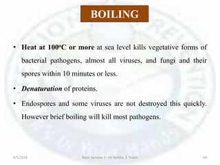 BOILING
• Heat at 100oC or more at sea level kills vegetative forms of
bacterial pathogens, almost all viruses, and fungi and their
spores within 10 minutes or less.
• Denaturation of proteins.
• Endospores and some viruses are not destroyed this quickly.
However brief boiling will kill most pathogens.
6/5/2018 Basic Seminar 3 - Dr. Barkha. S. Tiwari 64
 
