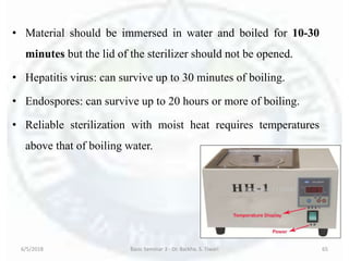 • Material should be immersed in water and boiled for 10-30
minutes but the lid of the sterilizer should not be opened.
• Hepatitis virus: can survive up to 30 minutes of boiling.
• Endospores: can survive up to 20 hours or more of boiling.
• Reliable sterilization with moist heat requires temperatures
above that of boiling water.
6/5/2018 Basic Seminar 3 - Dr. Barkha. S. Tiwari 65
 