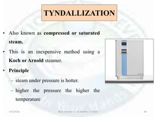 TYNDALLIZATION
• Also known as compressed or saturated
steam.
• This is an inexpensive method using a
Koch or Arnold steamer.
• Principle
– steam under pressure is hotter.
– higher the pressure the higher the
temperature
6/5/2018 Basic Seminar 3 - Dr. Barkha. S. Tiwari 66
 