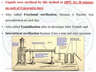 • Liquids were sterilized by this method at 1000C for 30 minutes
on each of 3 successive days.
• Also called Fractional sterilization, because a fraction was
accomplished on each day.
• Also called Tyndallization after its developer John Tyndall, and
• Intermittent sterilization because it has a stop and start operation.
6/5/2018 Basic Seminar 3 - Dr. Barkha. S. Tiwari 67
 