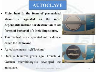 AUTOCLAVE
• Moist heat in the form of pressurized
steam is regarded as the most
dependable method for destruction of all
forms of bacterial life including spores.
• This method is incorporated into a device
called the Autoclave.
• Autoclave means ‘self locking’.
• Over a hundred years ago, French &
German microbiologists developed the
autoclave.6/5/2018 Basic Seminar 3 - Dr. Barkha. S. Tiwari 69
 