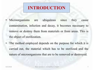INTRODUCTION
• Microorganisms are ubiquitous since they cause
contamination, infection and decay, it becomes necessary to
remove or destroy them from materials or from areas. This is
the object of sterilization.
• The method employed depends on the purpose for which it is
carried out, the material which has to be sterilized and the
nature of microorganisms that are to be removed or destroyed.
6/5/2018 Basic Seminar 3 - Dr. Barkha. S. Tiwari 7
 