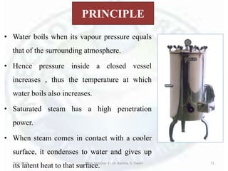 PRINCIPLE
• Water boils when its vapour pressure equals
that of the surrounding atmosphere.
• Hence pressure inside a closed vessel
increases , thus the temperature at which
water boils also increases.
• Saturated steam has a high penetration
power.
• When steam comes in contact with a cooler
surface, it condenses to water and gives up
its latent heat to that surface.6/5/2018 Basic Seminar 3 - Dr. Barkha. S. Tiwari 71
 