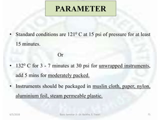 PARAMETER
• Standard conditions are 1210 C at 15 psi of pressure for at least
15 minutes.
Or
• 1320 C for 3 - 7 minutes at 30 psi for unwrapped instruments,
add 5 mins for moderately packed.
• Instruments should be packaged in muslin cloth, paper, nylon,
aluminium foil, steam permeable plastic.
6/5/2018 Basic Seminar 3 - Dr. Barkha. S. Tiwari 75
 