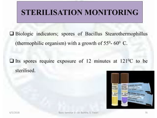 STERILISATION MONITORING
 Biologic indicators; spores of Bacillus Stearothermophillus
(thermophilic organism) with a growth of 550- 600 C.
 Its spores require exposure of 12 minutes at 1210C to be
sterilised.
6/5/2018 Basic Seminar 3 - Dr. Barkha. S. Tiwari 76
 