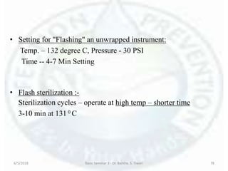 • Setting for "Flashing" an unwrapped instrument:
Temp. – 132 degree C, Pressure - 30 PSI
Time -- 4-7 Min Setting
• Flash sterilization :-
Sterilization cycles – operate at high temp – shorter time
3-10 min at 131 0 C
6/5/2018 Basic Seminar 3 - Dr. Barkha. S. Tiwari 78
 