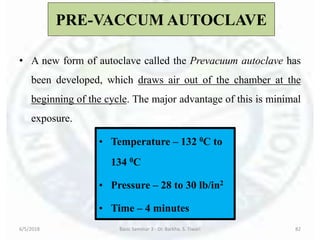 PRE-VACCUM AUTOCLAVE
• A new form of autoclave called the Prevacuum autoclave has
been developed, which draws air out of the chamber at the
beginning of the cycle. The major advantage of this is minimal
exposure.
6/5/2018 Basic Seminar 3 - Dr. Barkha. S. Tiwari 82
• Temperature – 132 0C to
134 0C
• Pressure – 28 to 30 lb/in2
• Time – 4 minutes
 
