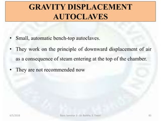 GRAVITY DISPLACEMENT
AUTOCLAVES
• Small, automatic bench-top autoclaves.
• They work on the principle of downward displacement of air
as a consequence of steam entering at the top of the chamber.
• They are not recommended now
6/5/2018 Basic Seminar 3 - Dr. Barkha. S. Tiwari 83
 