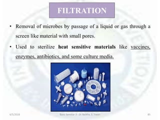 FILTRATION
• Removal of microbes by passage of a liquid or gas through a
screen like material with small pores.
• Used to sterilize heat sensitive materials like vaccines,
enzymes, antibiotics, and some culture media.
6/5/2018 Basic Seminar 3 - Dr. Barkha. S. Tiwari 85
 