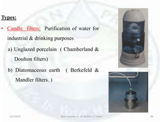 Types:
• Candle filters: Purification of water for
industrial & drinking purposes
a) Unglazed porcelain ( Chamberland &
Doulton filters)
b) Diatomaceous earth ( Berkefeld &
Mandler filters. )
6/5/2018 Basic Seminar 3 - Dr. Barkha. S. Tiwari 86
 