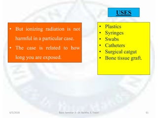 6/5/2018 Basic Seminar 3 - Dr. Barkha. S. Tiwari 91
• But ionizing radiation is not
harmful in a particular case.
• The case is related to how
long you are exposed.
USES
• Plastics
• Syringes
• Swabs
• Catheters
• Surgical catgut
• Bone tissue graft.
 