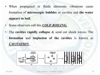 • When propagated in fluids ultrasonic vibrations cause
formation of microscopic bubbles or cavities and the water
appears to boil.
• Some observers call this COLD BOILING.
• The cavities rapidly collapse & send out shock waves. The
formation and implosion of the cavities is known as
CAVITATION.
6/5/2018 Basic Seminar 3 - Dr. Barkha. S. Tiwari 93
 