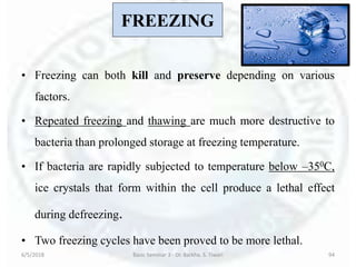 FREEZING
• Freezing can both kill and preserve depending on various
factors.
• Repeated freezing and thawing are much more destructive to
bacteria than prolonged storage at freezing temperature.
• If bacteria are rapidly subjected to temperature below –350C,
ice crystals that form within the cell produce a lethal effect
during defreezing.
• Two freezing cycles have been proved to be more lethal.
6/5/2018 Basic Seminar 3 - Dr. Barkha. S. Tiwari 94
 