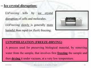 – Ice crystal disruption:
(i)Freezing kills by ice crystal
disruption of cells and molecules.
(ii)Freezing slowly is generally more
harmful than rapid (or flash) freezing.
6/5/2018 Basic Seminar 3 - Dr. Barkha. S. Tiwari 95
LYPOPHILIZATION (FREEZE-DRYING)
A process used for preserving biological material, by removing
water from the sample, that involves first freezing the sample and
then drying it under vacuum, at a very low temperature.
 
