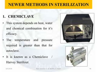 NEWER METHODS IN STERILIZATION
1. CHEMICLAVE
• This system depends on heat, water
and chemical combination for it’s
efficacy.
• The temperature and pressure
required is greater than that for
autoclave.
• It is known as a Chemiclave /
Harvey Sterilizer.
6/5/2018 Basic Seminar 3 - Dr. Barkha. S. Tiwari 96
 