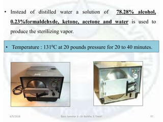 6/5/2018 Basic Seminar 3 - Dr. Barkha. S. Tiwari 97
• Instead of distilled water a solution of 78.28% alcohol,
0.23%formaldehyde, ketone, acetone and water is used to
produce the sterilizing vapor.
• Temperature : 1310C at 20 pounds pressure for 20 to 40 minutes.
 