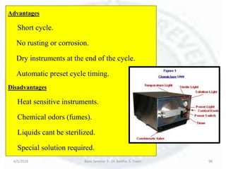 6/5/2018 Basic Seminar 3 - Dr. Barkha. S. Tiwari 98
Advantages
Short cycle.
No rusting or corrosion.
Dry instruments at the end of the cycle.
Automatic preset cycle timing.
Disadvantages
Heat sensitive instruments.
Chemical odors (fumes).
Liquids cant be sterilized.
Special solution required.
 