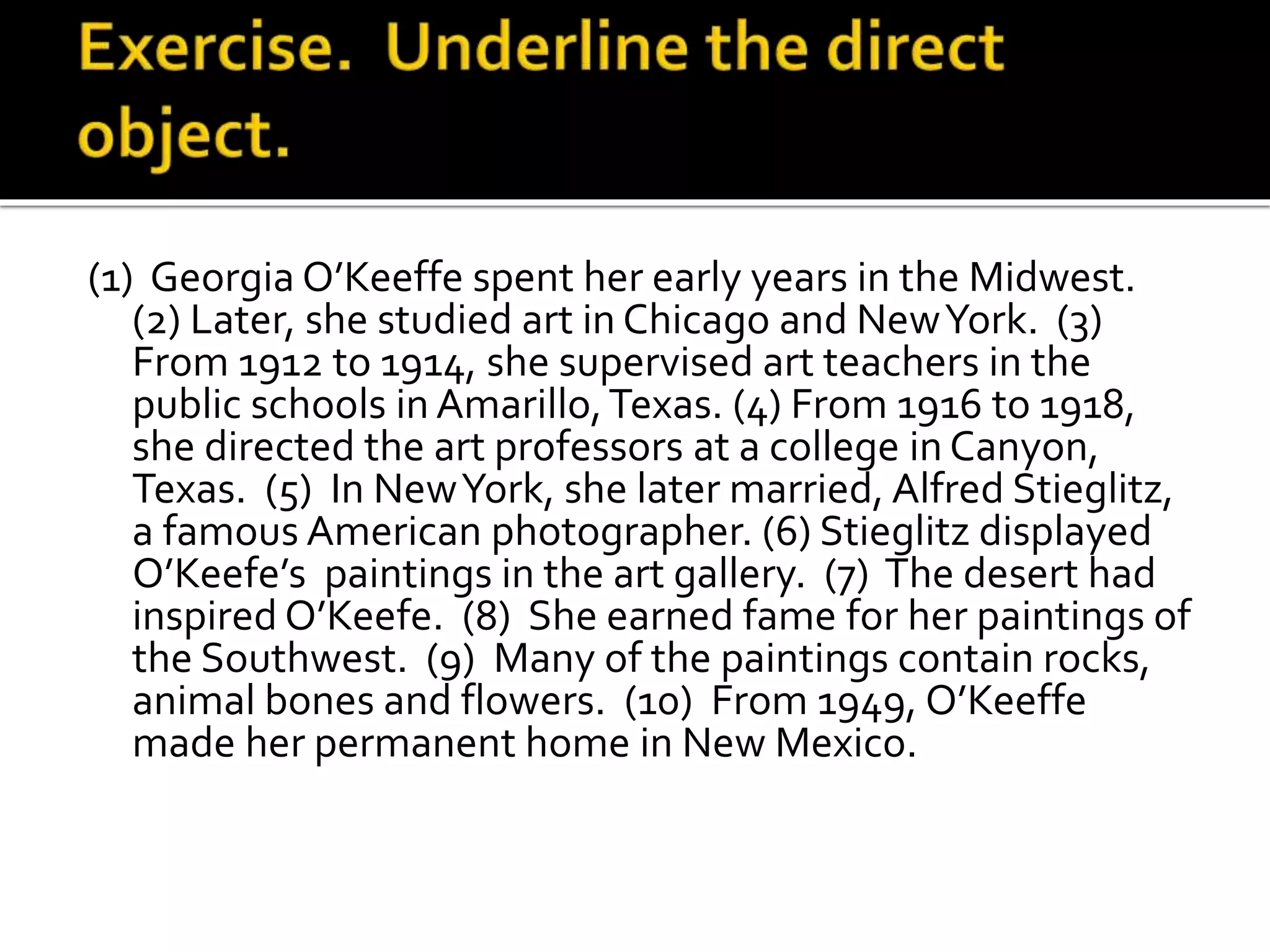 (1) Georgia O’Keeffe spent her early years in the Midwest.
(2) Later, she studied art in Chicago and NewYork. (3)
From 1912 to 1914, she supervised art teachers in the
public schools in Amarillo,Texas. (4) From 1916 to 1918,
she directed the art professors at a college in Canyon,
Texas. (5) In NewYork, she later married, Alfred Stieglitz,
a famous American photographer. (6) Stieglitz displayed
O’Keefe’s paintings in the art gallery. (7) The desert had
inspired O’Keefe. (8) She earned fame for her paintings of
the Southwest. (9) Many of the paintings contain rocks,
animal bones and flowers. (10) From 1949, O’Keeffe
made her permanent home in New Mexico.
 