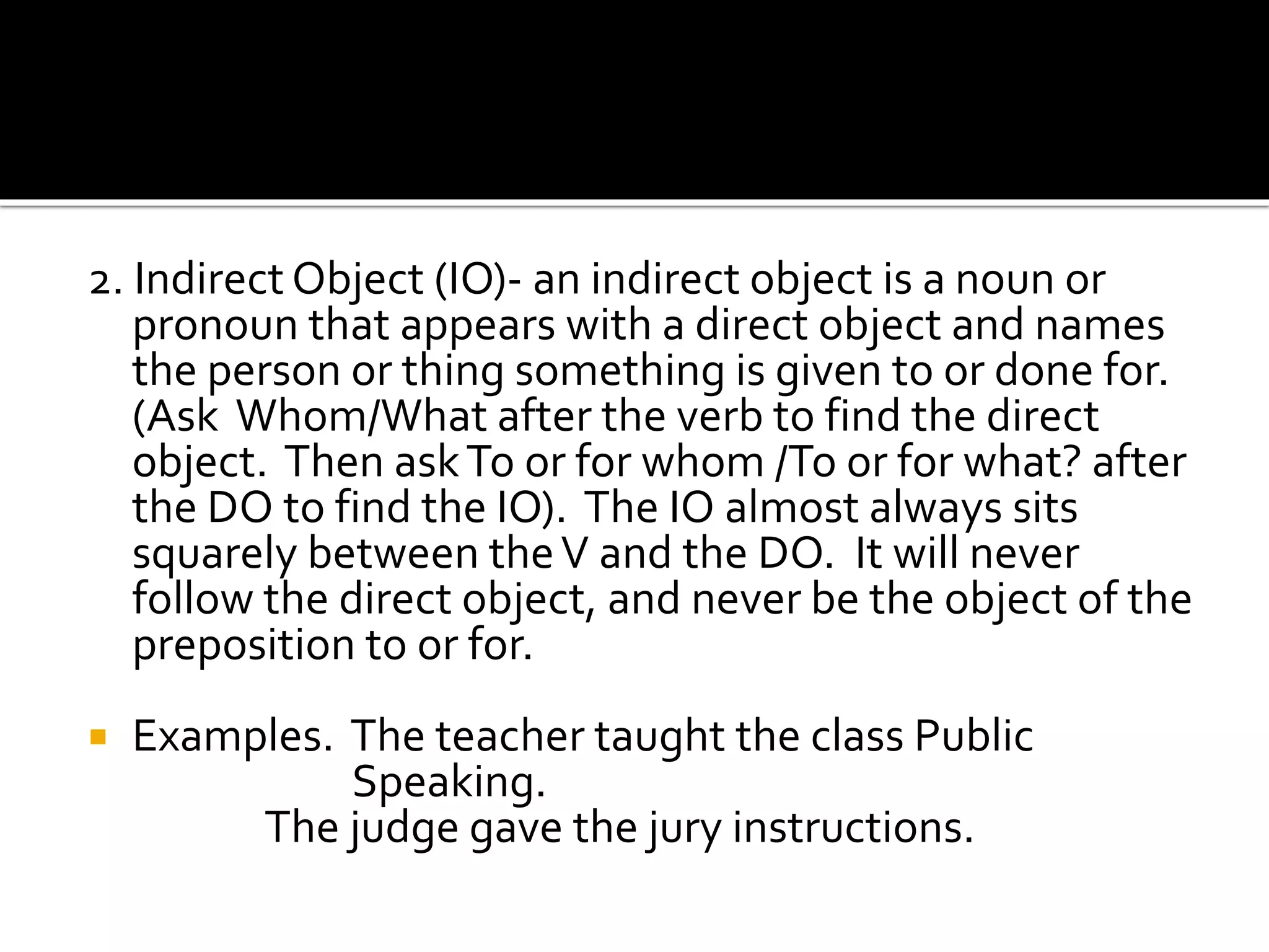 2. Indirect Object (IO)- an indirect object is a noun or
pronoun that appears with a direct object and names
the person or thing something is given to or done for.
(Ask Whom/What after the verb to find the direct
object. Then askTo or for whom /To or for what? after
the DO to find the IO). The IO almost always sits
squarely between theV and the DO. It will never
follow the direct object, and never be the object of the
preposition to or for.
 Examples. The teacher taught the class Public
Speaking.
The judge gave the jury instructions.
 