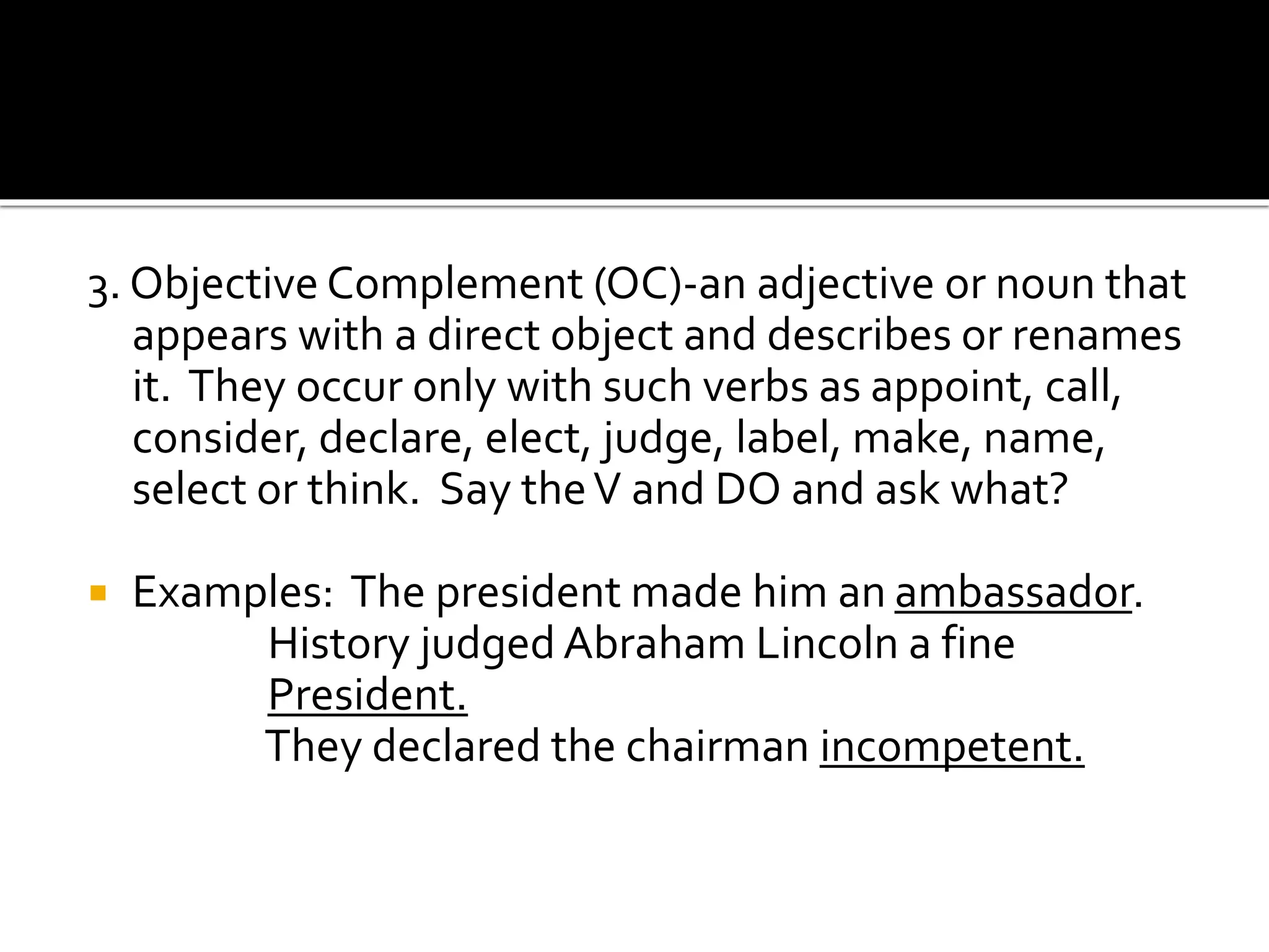 3. Objective Complement (OC)-an adjective or noun that
appears with a direct object and describes or renames
it. They occur only with such verbs as appoint, call,
consider, declare, elect, judge, label, make, name,
select or think. Say theV and DO and ask what?
 Examples: The president made him an ambassador.
History judged Abraham Lincoln a fine
President.
They declared the chairman incompetent.
 