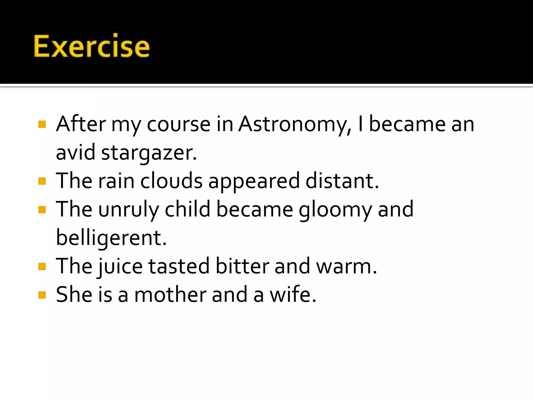  After my course in Astronomy, I became an
avid stargazer.
 The rain clouds appeared distant.
 The unruly child became gloomy and
belligerent.
 The juice tasted bitter and warm.
 She is a mother and a wife.
 