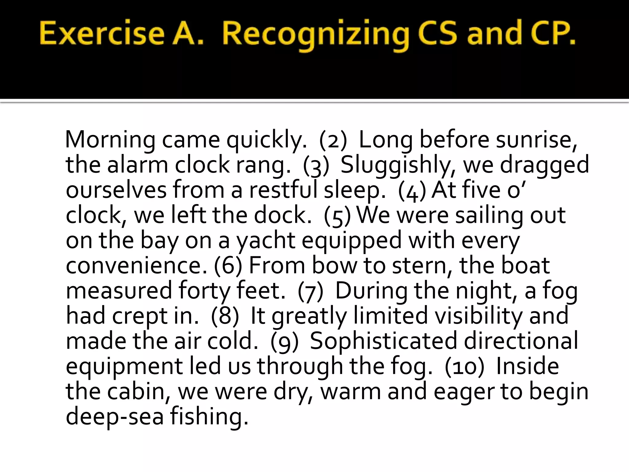 Morning came quickly. (2) Long before sunrise,
the alarm clock rang. (3) Sluggishly, we dragged
ourselves from a restful sleep. (4) At five o’
clock, we left the dock. (5) We were sailing out
on the bay on a yacht equipped with every
convenience. (6) From bow to stern, the boat
measured forty feet. (7) During the night, a fog
had crept in. (8) It greatly limited visibility and
made the air cold. (9) Sophisticated directional
equipment led us through the fog. (10) Inside
the cabin, we were dry, warm and eager to begin
deep-sea fishing.
 