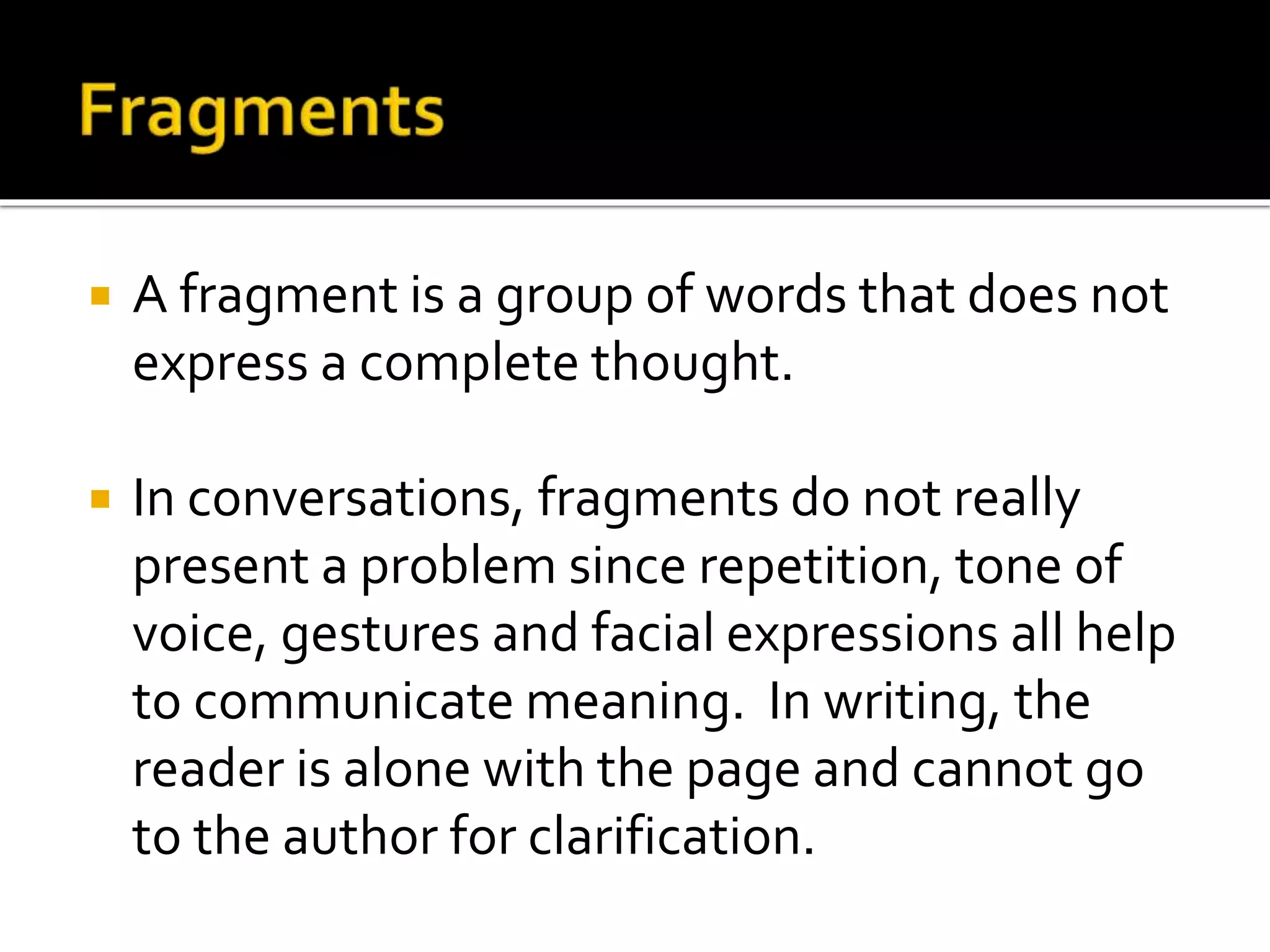  A fragment is a group of words that does not
express a complete thought.
 In conversations, fragments do not really
present a problem since repetition, tone of
voice, gestures and facial expressions all help
to communicate meaning. In writing, the
reader is alone with the page and cannot go
to the author for clarification.
 