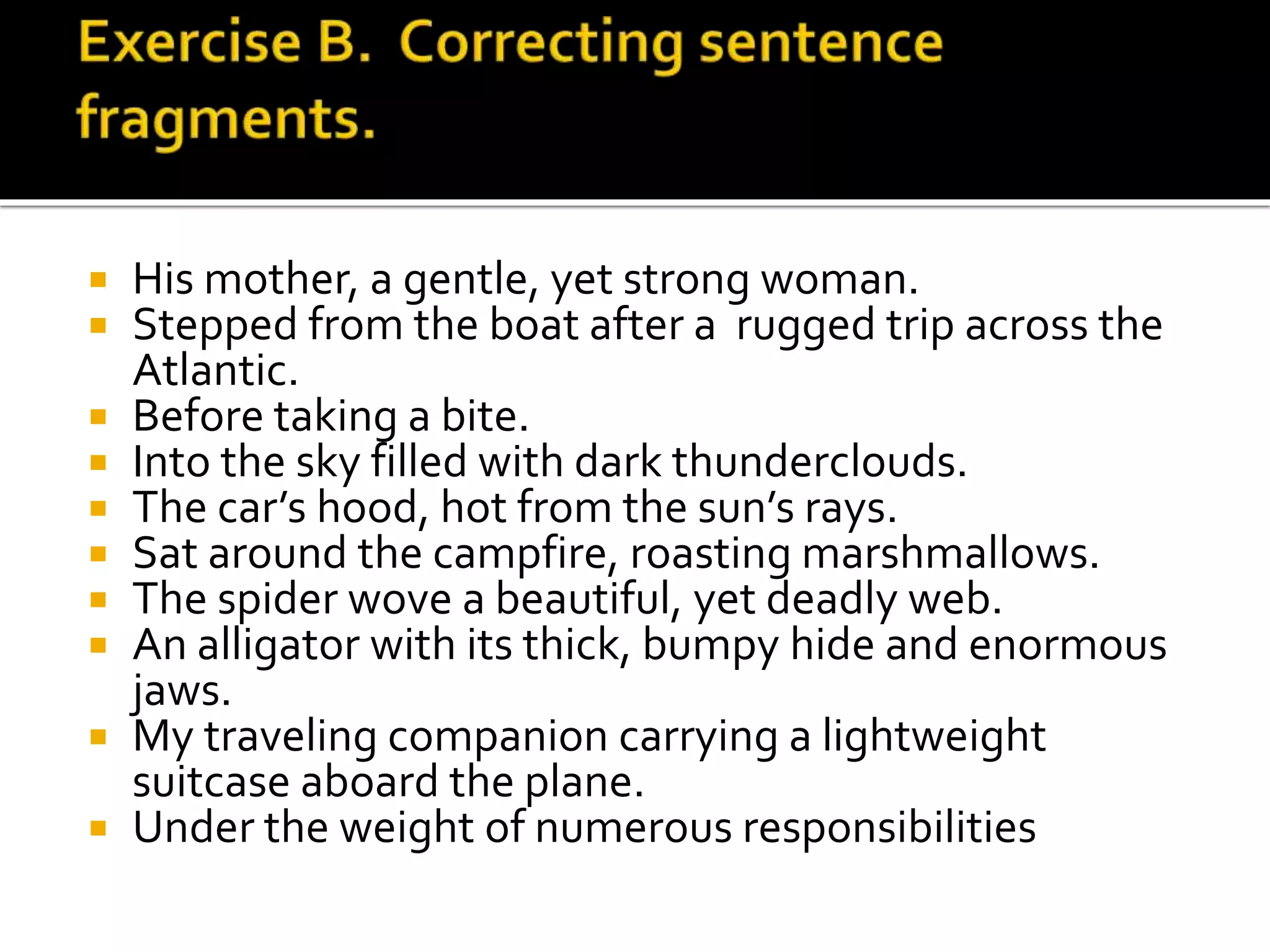  His mother, a gentle, yet strong woman.
 Stepped from the boat after a rugged trip across the
Atlantic.
 Before taking a bite.
 Into the sky filled with dark thunderclouds.
 The car’s hood, hot from the sun’s rays.
 Sat around the campfire, roasting marshmallows.
 The spider wove a beautiful, yet deadly web.
 An alligator with its thick, bumpy hide and enormous
jaws.
 My traveling companion carrying a lightweight
suitcase aboard the plane.
 Under the weight of numerous responsibilities
 