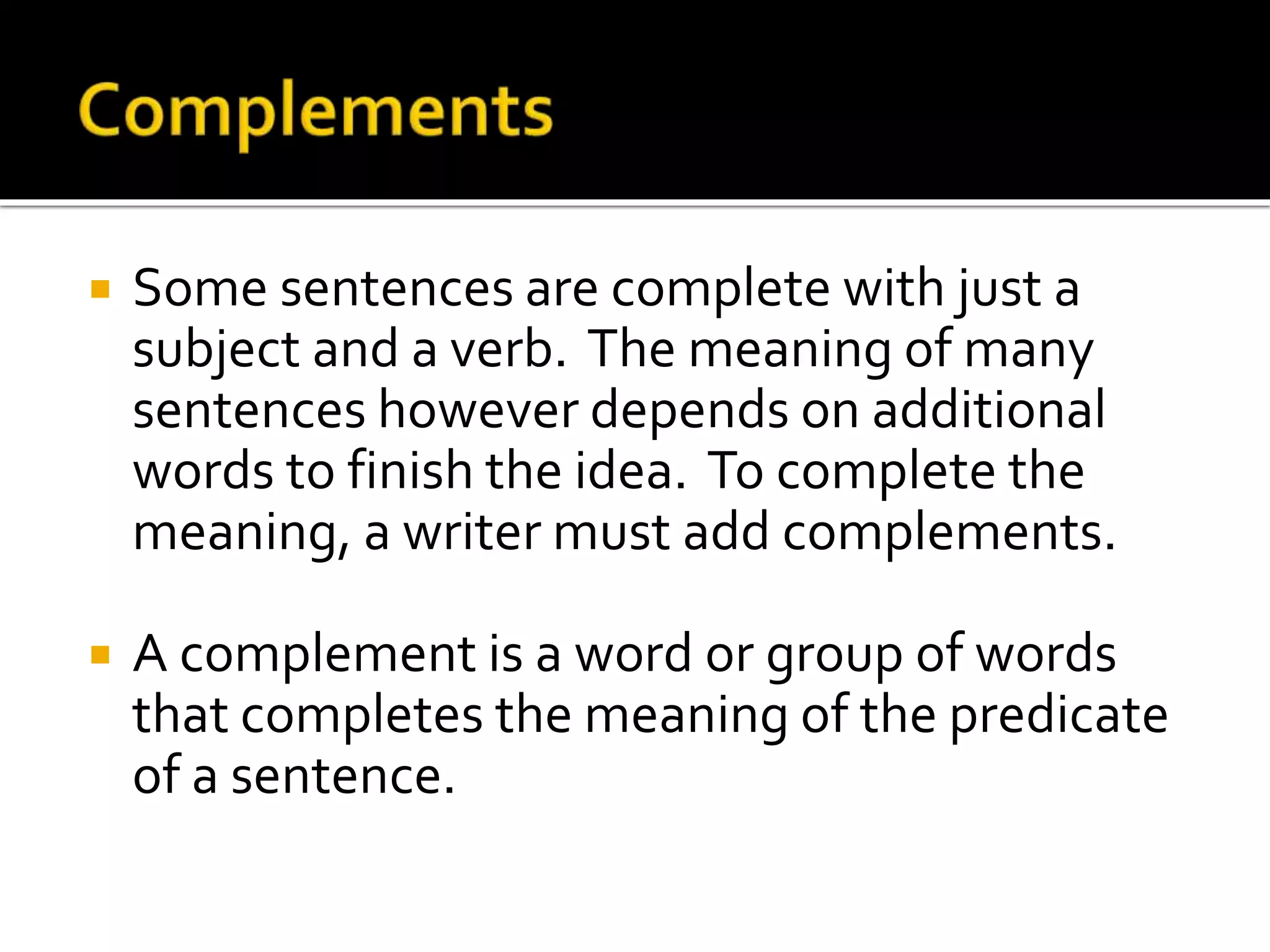  Some sentences are complete with just a
subject and a verb. The meaning of many
sentences however depends on additional
words to finish the idea. To complete the
meaning, a writer must add complements.
 A complement is a word or group of words
that completes the meaning of the predicate
of a sentence.
 