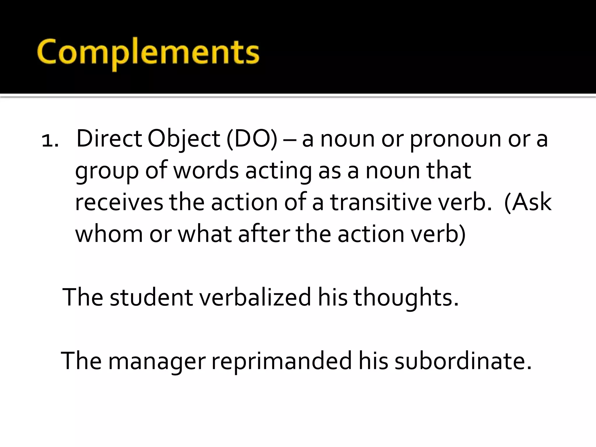 1. Direct Object (DO) – a noun or pronoun or a
group of words acting as a noun that
receives the action of a transitive verb. (Ask
whom or what after the action verb)
The student verbalized his thoughts.
The manager reprimanded his subordinate.
 