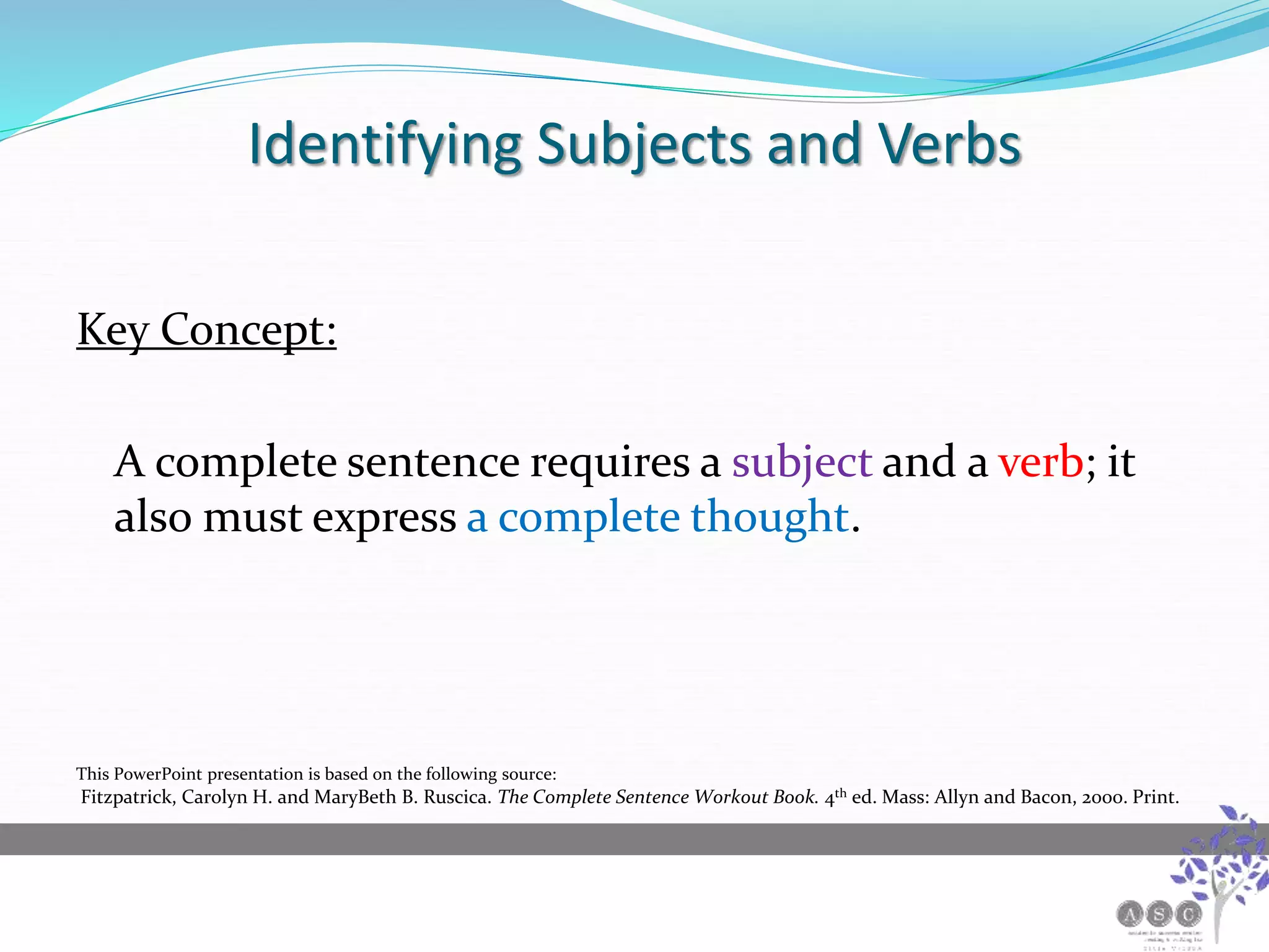 Identifying Subjects and Verbs
Key Concept:
A complete sentence requires a subject and a verb; it
also must express a complete thought.
This PowerPoint presentation is based on the following source:
Fitzpatrick, Carolyn H. and MaryBeth B. Ruscica. The Complete Sentence Workout Book. 4th ed. Mass: Allyn and Bacon, 2000. Print.
 