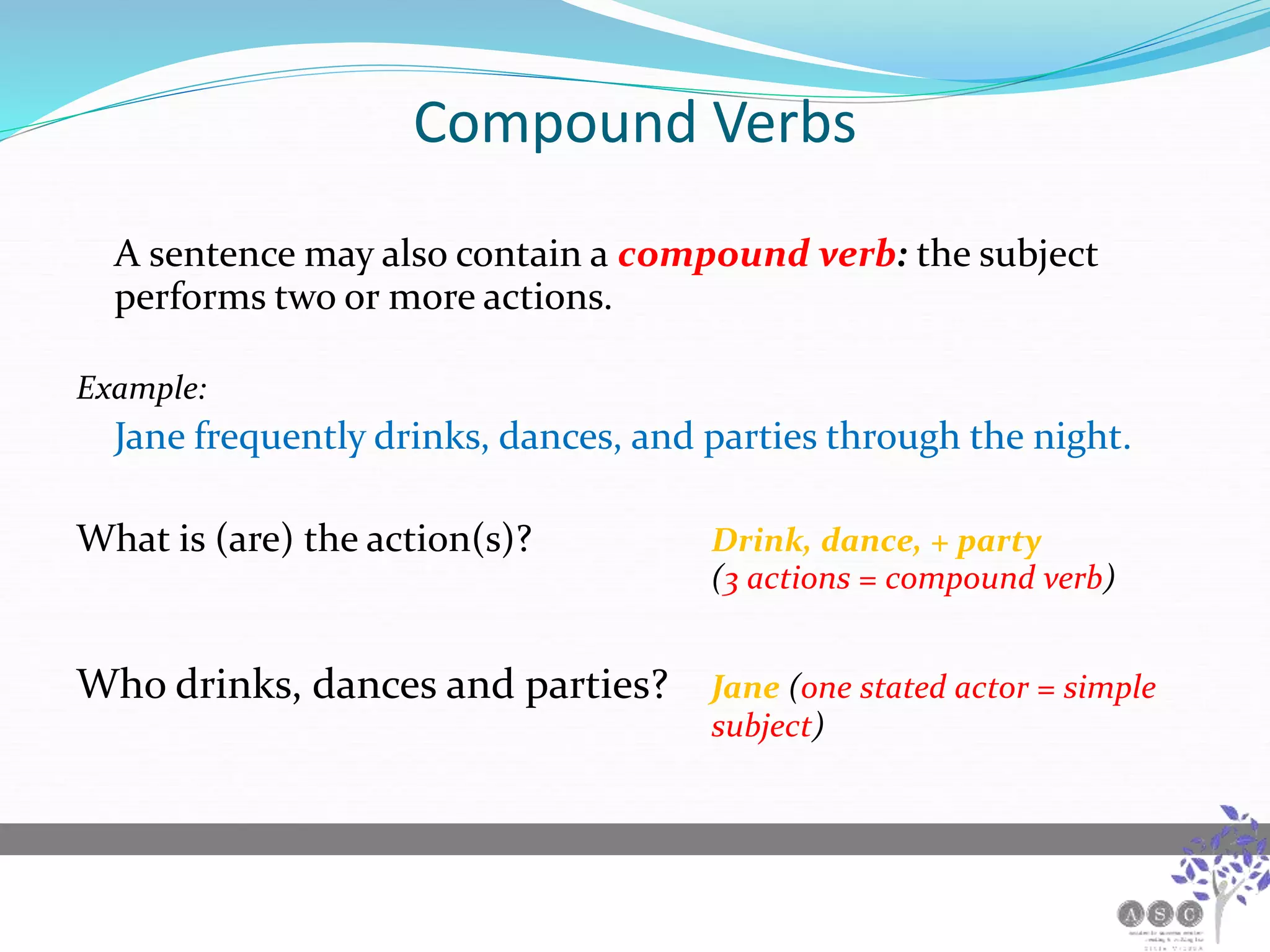 Compound Verbs
A sentence may also contain a compound verb: the subject
performs two or more actions.
Example:
Jane frequently drinks, dances, and parties through the night.
What is (are) the action(s)? Drink, dance, + party
(3 actions = compound verb)
Who drinks, dances and parties? Jane (one stated actor = simple
subject)
 