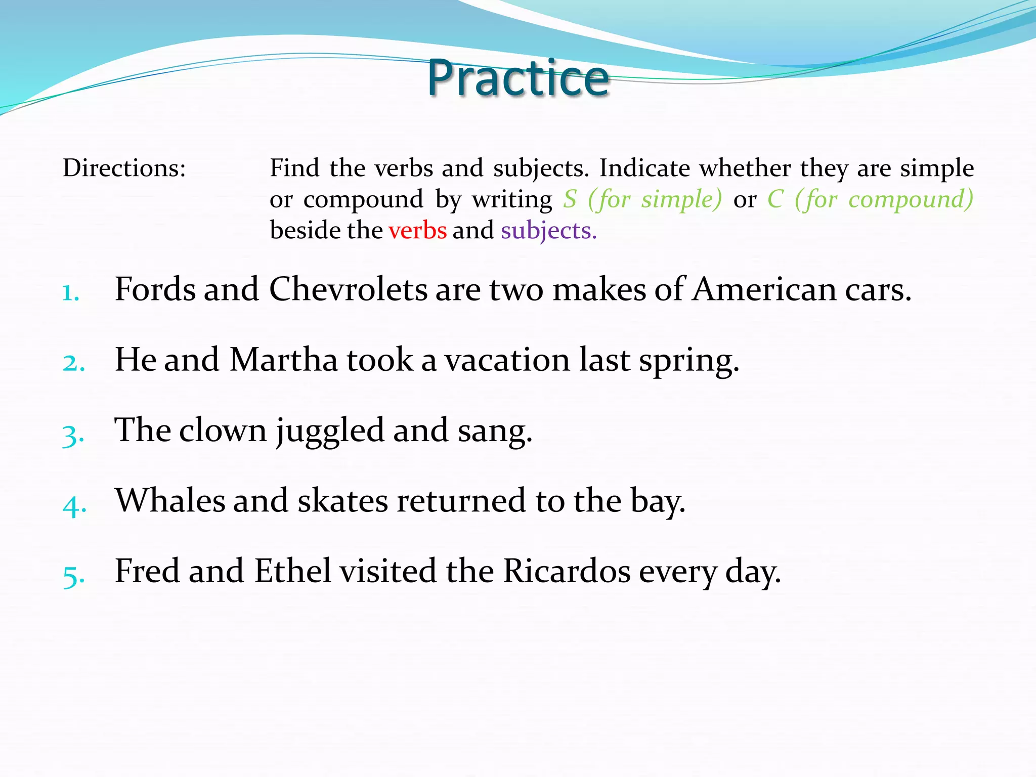 Practice
Directions: Find the verbs and subjects. Indicate whether they are simple
or compound by writing S (for simple) or C (for compound)
beside the verbs and subjects.
1. Fords and Chevrolets are two makes of American cars.
2. He and Martha took a vacation last spring.
3. The clown juggled and sang.
4. Whales and skates returned to the bay.
5. Fred and Ethel visited the Ricardos every day.
 