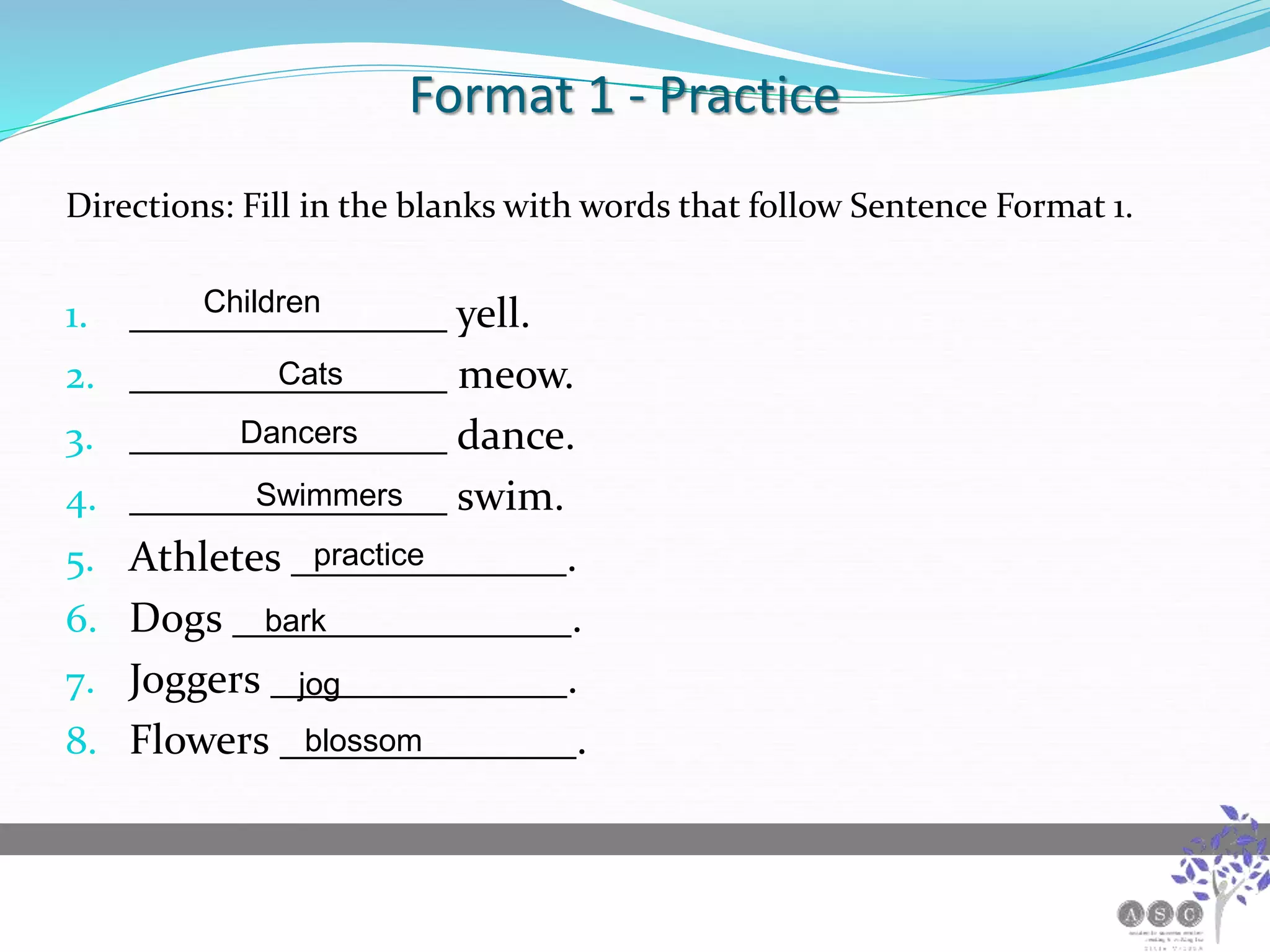 Format 1 - Practice
Directions: Fill in the blanks with words that follow Sentence Format 1.
1. _______________ yell.
2. _______________ meow.
3. _______________ dance.
4. _______________ swim.
5. Athletes _____________.
6. Dogs ________________.
7. Joggers ______________.
8. Flowers ______________.
Children
Cats
Dancers
Swimmers
practice
bark
jog
blossom
 