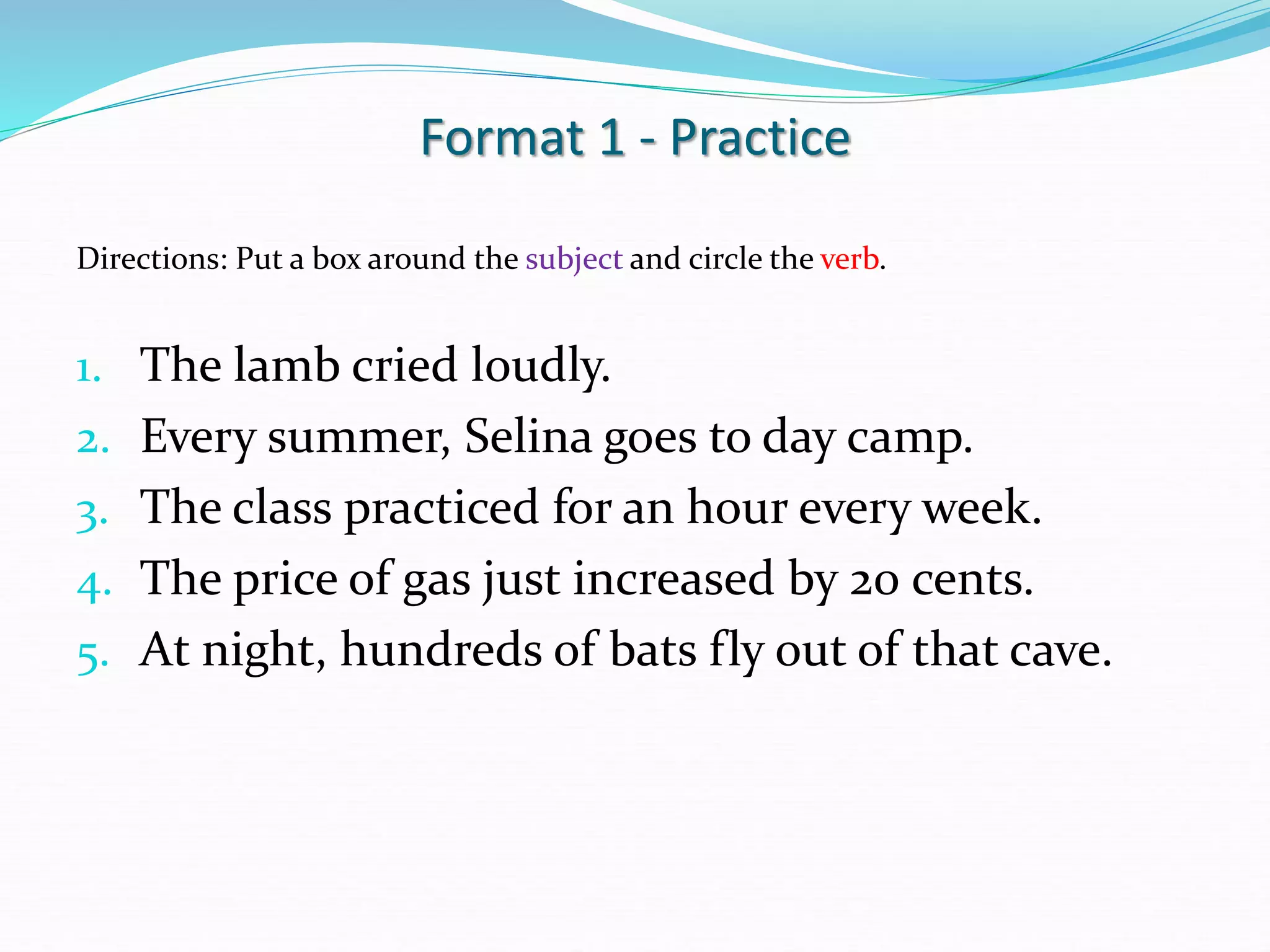 Format 1 - Practice
Directions: Put a box around the subject and circle the verb.
1. The lamb cried loudly.
2. Every summer, Selina goes to day camp.
3. The class practiced for an hour every week.
4. The price of gas just increased by 20 cents.
5. At night, hundreds of bats fly out of that cave.
 