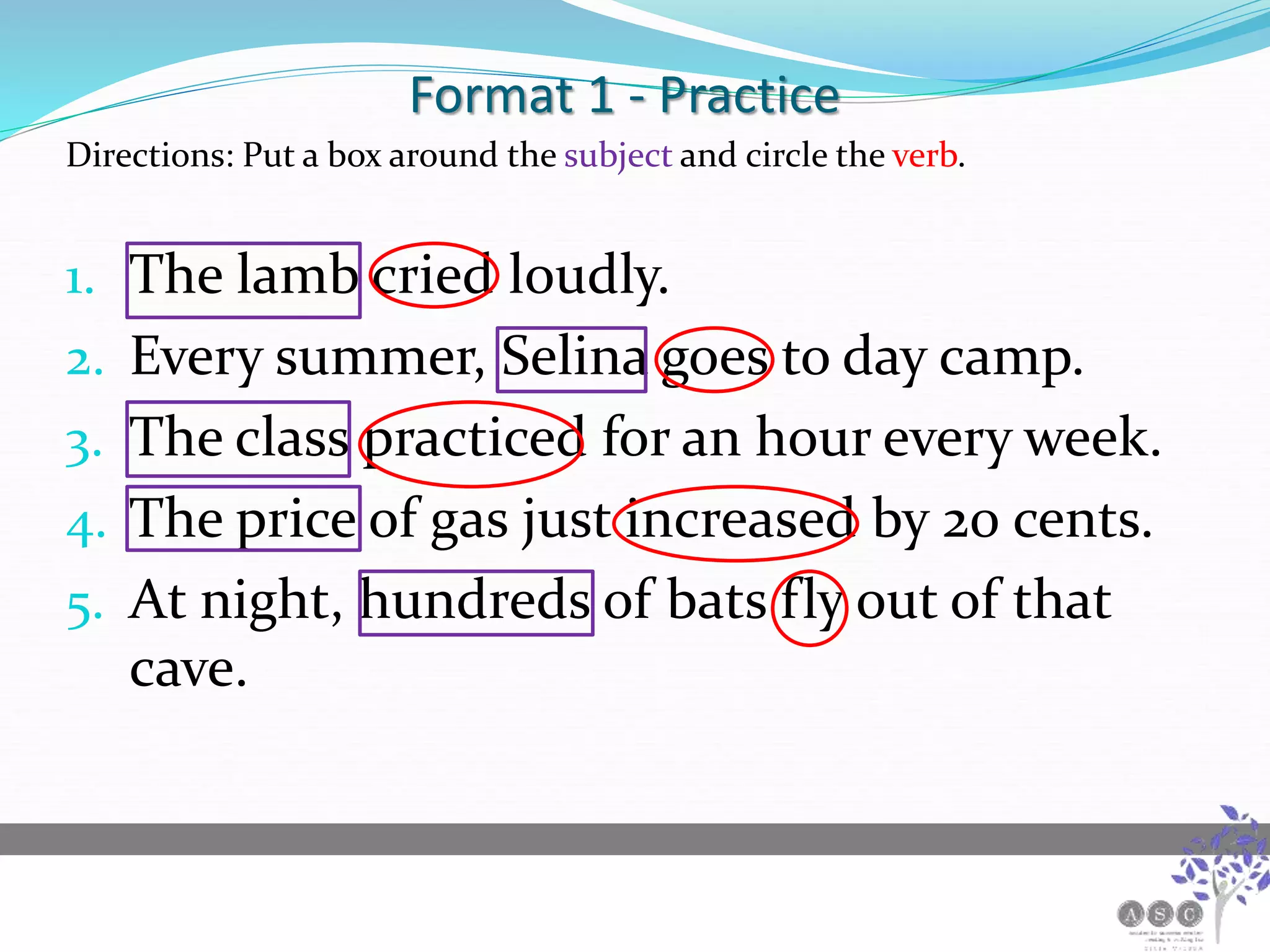 Format 1 - Practice
Directions: Put a box around the subject and circle the verb.
1. The lamb cried loudly.
2. Every summer, Selina goes to day camp.
3. The class practiced for an hour every week.
4. The price of gas just increased by 20 cents.
5. At night, hundreds of bats fly out of that
cave.
 
