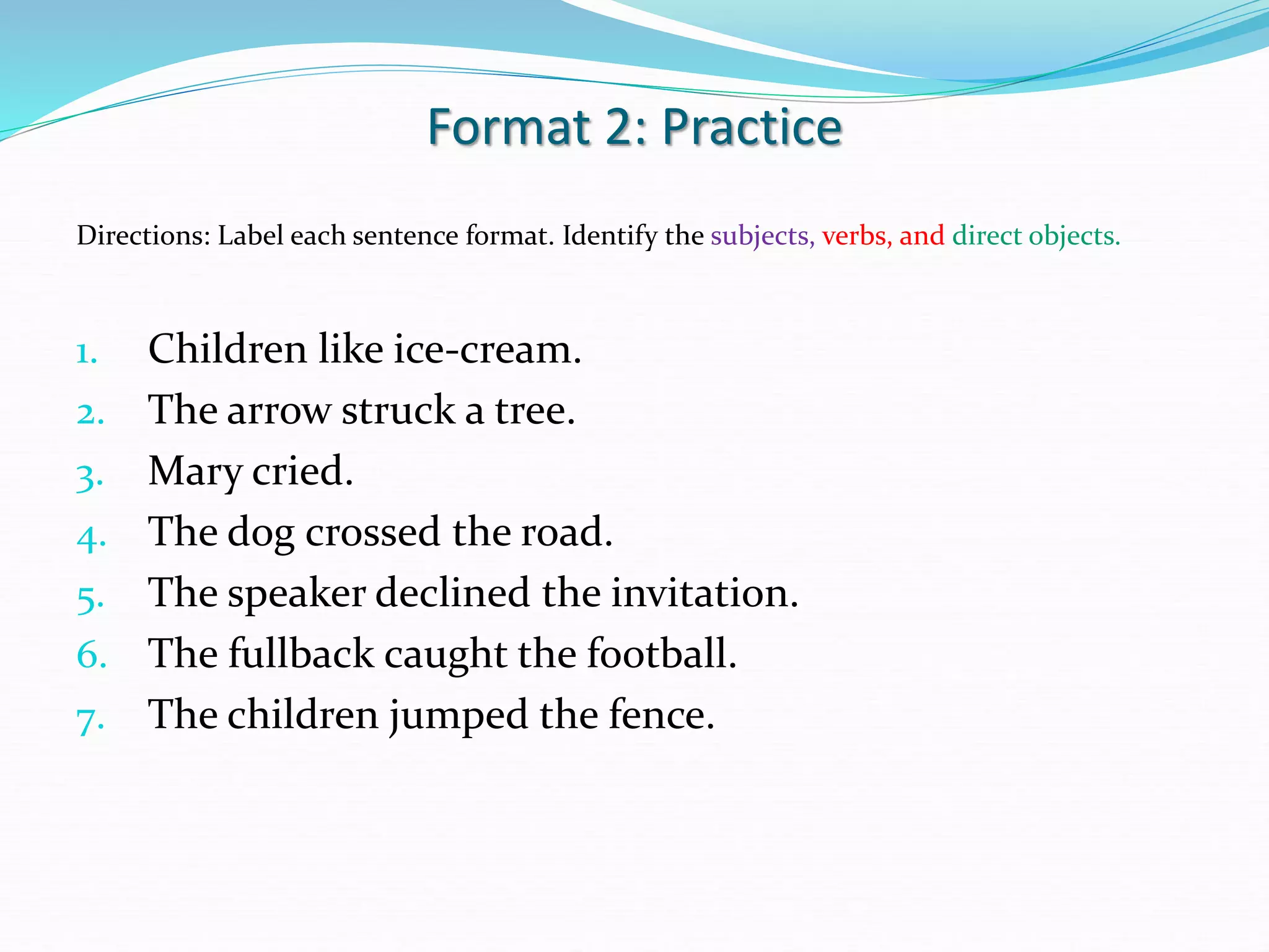 Format 2: Practice
Directions: Label each sentence format. Identify the subjects, verbs, and direct objects.
1. Children like ice-cream.
2. The arrow struck a tree.
3. Mary cried.
4. The dog crossed the road.
5. The speaker declined the invitation.
6. The fullback caught the football.
7. The children jumped the fence.
 