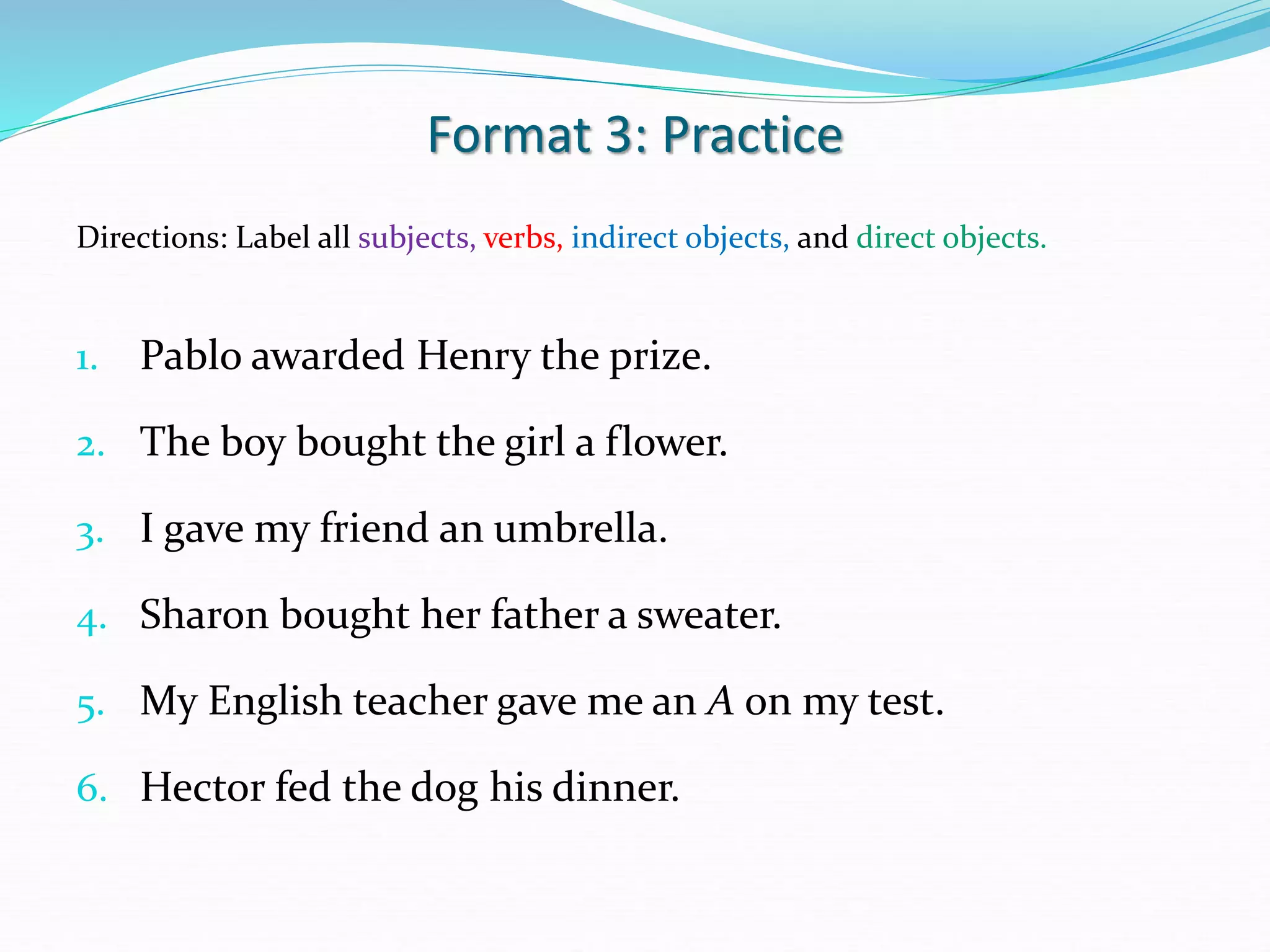 Format 3: Practice
Directions: Label all subjects, verbs, indirect objects, and direct objects.
1. Pablo awarded Henry the prize.
2. The boy bought the girl a flower.
3. I gave my friend an umbrella.
4. Sharon bought her father a sweater.
5. My English teacher gave me an A on my test.
6. Hector fed the dog his dinner.
 