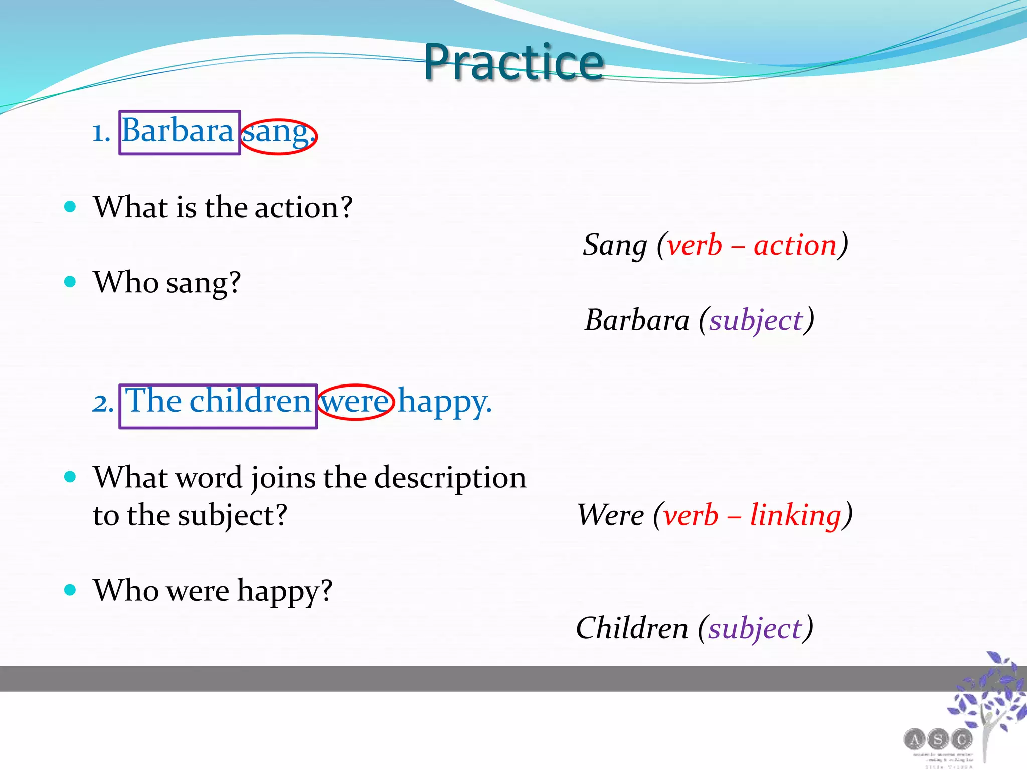 Practice
1. Barbara sang.
 What is the action?
Sang (verb – action)
 Who sang?
Barbara (subject)
2. The children were happy.
 What word joins the description
to the subject? Were (verb – linking)
 Who were happy?
Children (subject)
 