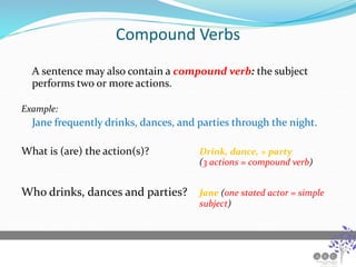 Compound Verbs
A sentence may also contain a compound verb: the subject
performs two or more actions.
Example:
Jane frequently drinks, dances, and parties through the night.
What is (are) the action(s)? Drink, dance, + party
(3 actions = compound verb)
Who drinks, dances and parties? Jane (one stated actor = simple
subject)
 