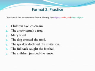 Format 2: Practice
Directions: Label each sentence format. Identify the subjects, verbs, and direct objects.
1. Children like ice-cream.
2. The arrow struck a tree.
3. Mary cried.
4. The dog crossed the road.
5. The speaker declined the invitation.
6. The fullback caught the football.
7. The children jumped the fence.
 